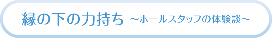 縁の下の力持ち～ホールスタッフの体験談～