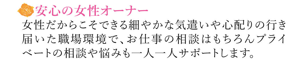【安心の女性オーナー】女性だからこそできる細やかな気遣いや心配りの行き届いた職場環境で、お仕事の相談はもちろんプライベートの相談や悩みも一人一人サポートします。