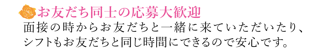 【お友だち同士の応募大歓迎】面接の時からお友だちと一緒に来ていただいたり、シフトもお友だちと同じ時間にできるので安心です。