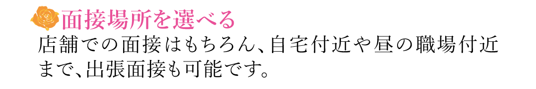 【面接場所を選べる】店舗での面接はもちろん、自宅付近や昼の職場付近まで、出張面接も可能です。