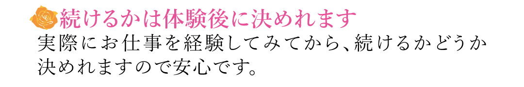 【続けるかは体験後に決めれます】実際にお仕事を経験してみてから、続けるかどうか決めれますので安心です。