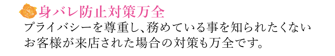 【身バレ防止対策万全】プライバシーを尊重し、務めている事を知られたくないお客様が来店された場合の対策も万全です。
