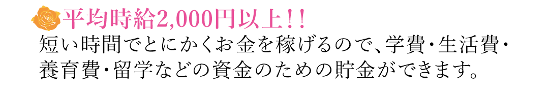 【平均時給2,000円以上！！】短い時間でとにかくお金を稼げるので、学費・生活費・養育費・留学などの資金のための貯金ができます。