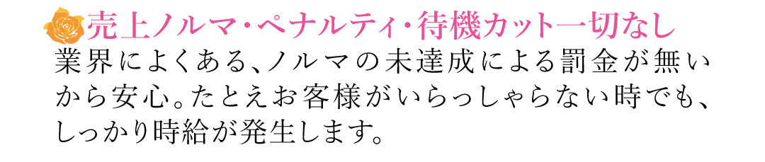 【売上ノルマ・ペナルティ・待機カット一切なし】業界によくある、ノルマの未達成による罰金が無いから安心。たとえお客様がいらっしゃらない時でも、しっかり時給が発生します。