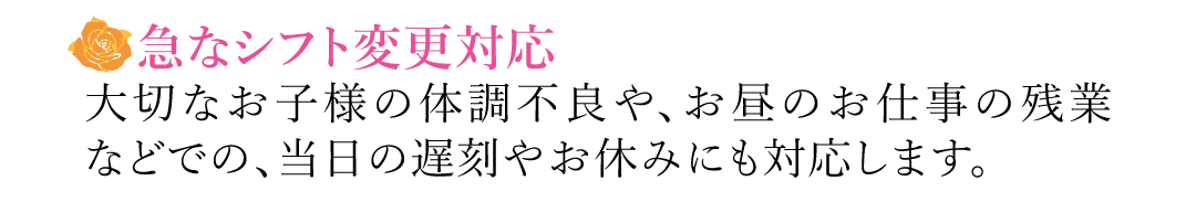 【急なシフト変更対応】大切なお子様の体調不良や、お昼のお仕事の残業などでの、当日の遅刻やお休みにも対応します。