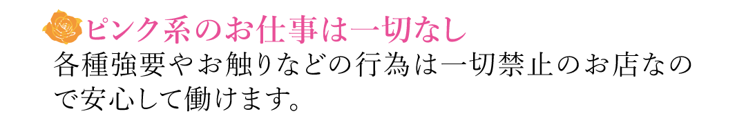 【ピンク系のお仕事は一切なし】各種強要やお触りなどの行為は一切禁止のお店なので安心して働けます。