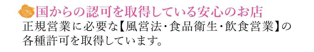 【国からの認可を取得している安心のお店】正規営業に必要な【風営法・食品衛生・飲食営業】の各種許可を取得しています。